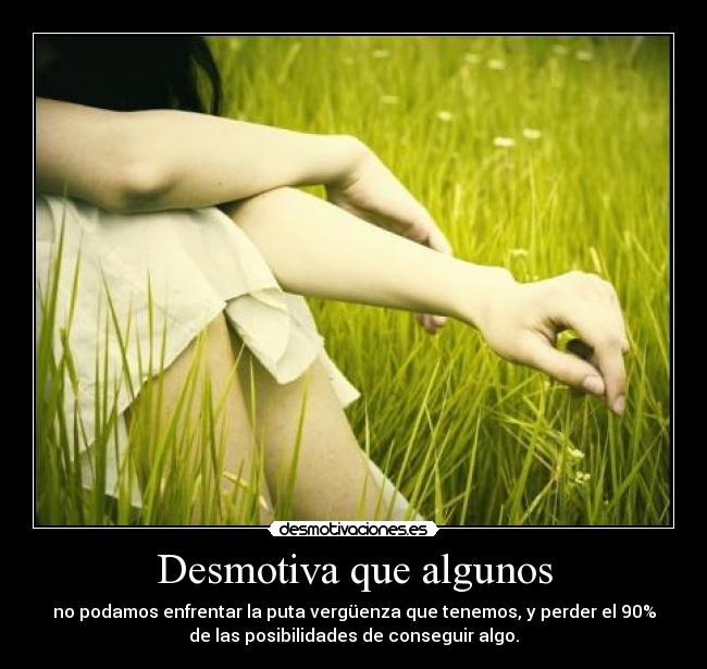 Desmotiva que algunos - no podamos enfrentar la puta vergüenza que tenemos, y perder el 90%
de las posibilidades de conseguir algo.