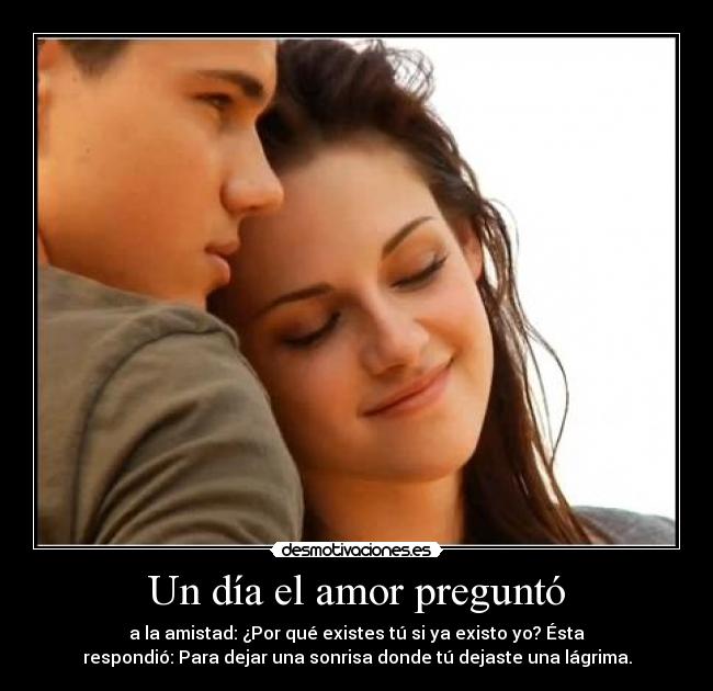Un día el amor preguntó - a la amistad: ¿Por qué existes tú si ya existo yo? Ésta
respondió: Para dejar una sonrisa donde tú dejaste una lágrima.