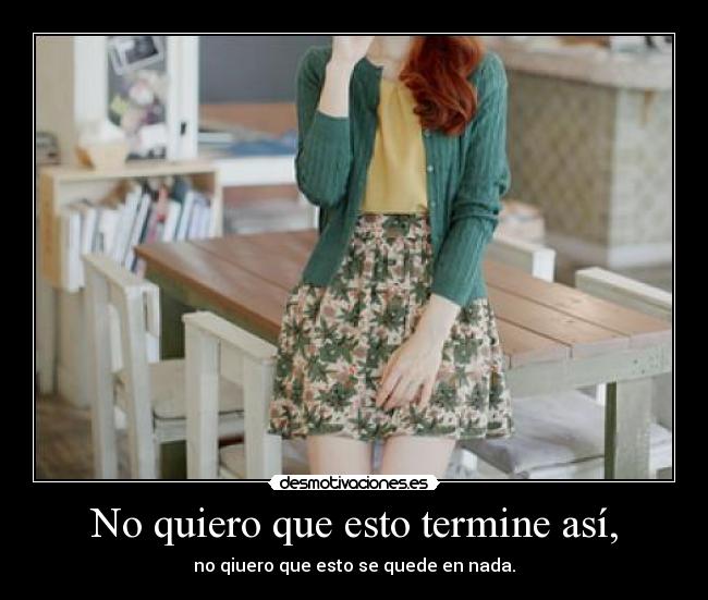 No quiero que esto termine así, - no qiuero que esto se quede en nada.