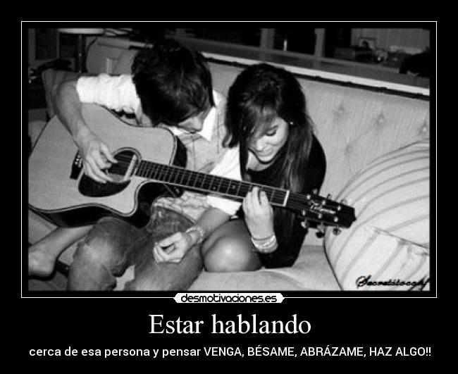 Estar hablando - cerca de esa persona y pensar VENGA, BÉSAME, ABRÁZAME, HAZ ALGO!!