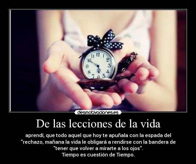 De las lecciones de la vida - aprendí, que todo aquel que hoy te apuñala con la espada del
rechazo, mañana la vida le obligará a rendirse con la bandera de
tener que volver a mirarte a los ojos.
Tiempo es cuestión de Tiempo.