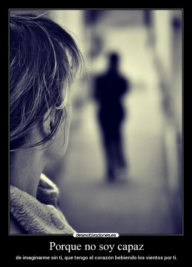 Porque no soy capaz - de imaginarme sin ti, que tengo el corazón bebiendo los vientos por ti.