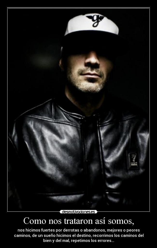 Como nos trataron así somos, - nos hicimos fuertes por derrotas o abandonos, mejores o peores
caminos, de un sueño hicimos el destino, recorrimos los caminos del
bien y del mal, repetimos los errores...
