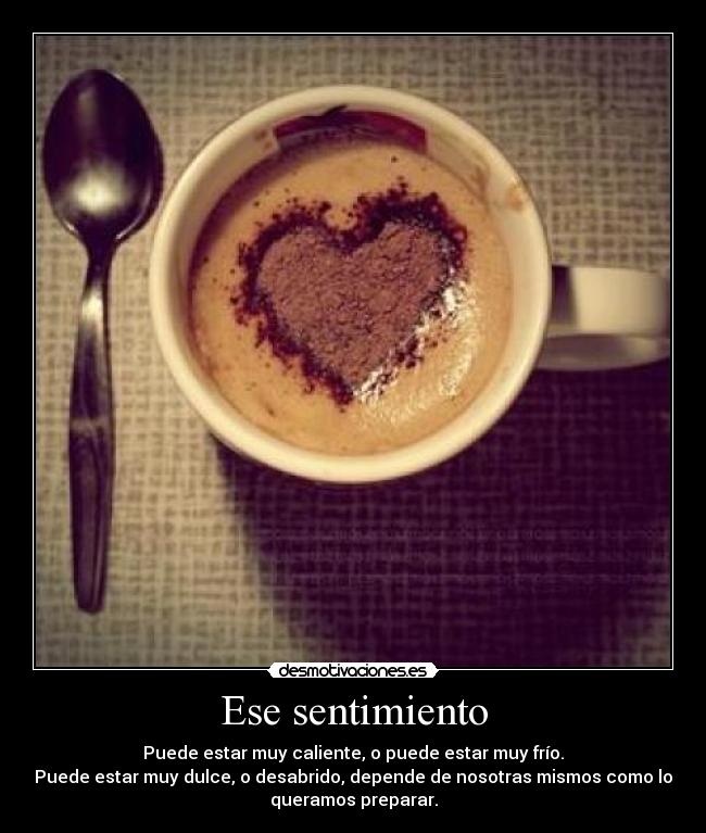 Ese sentimiento - Puede estar muy caliente, o puede estar muy frío.
Puede estar muy dulce, o desabrido, depende de nosotras mismos como lo
queramos preparar.