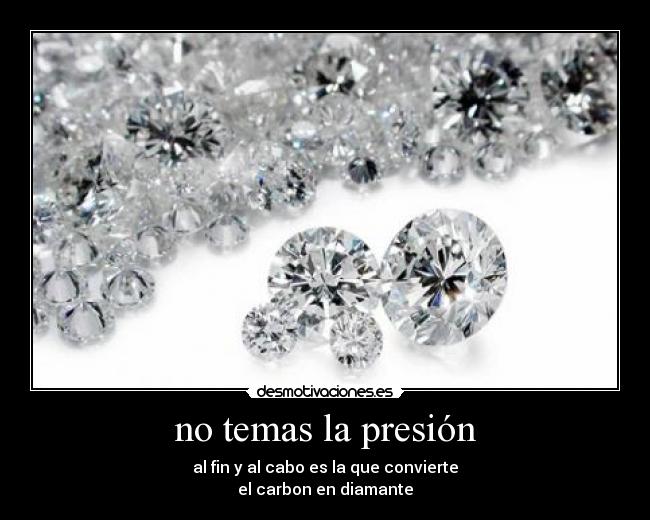 no temas la presión - al fin y al cabo es la que convierte
el carbon en diamante