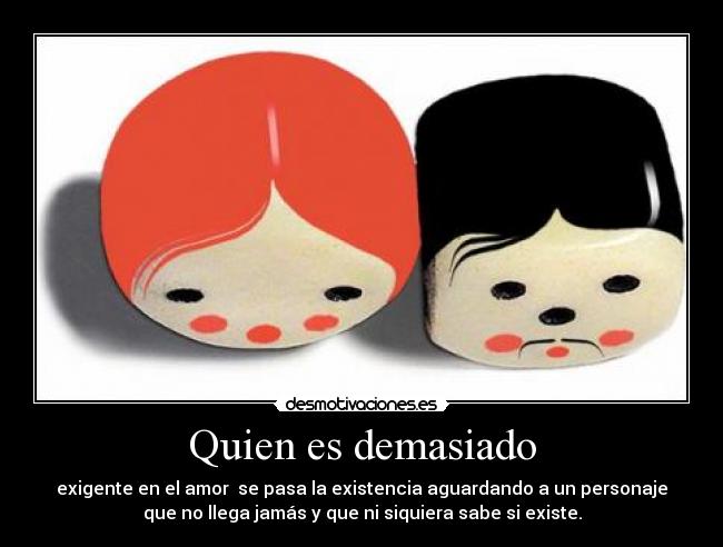 Quien es demasiado - exigente en el amor  se pasa la existencia aguardando a un personaje
que no llega jamás y que ni siquiera sabe si existe.