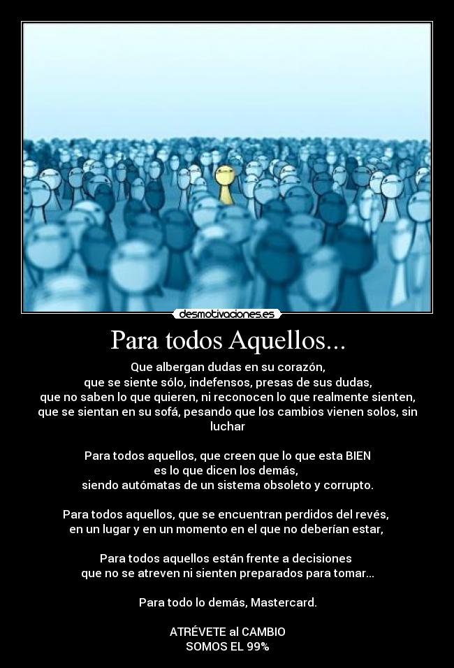 Para todos Aquellos... - Que albergan dudas en su corazón,
que se siente sólo, indefensos, presas de sus dudas,
que no saben lo que quieren, ni reconocen lo que realmente sienten,
que se sientan en su sofá, pesando que los cambios vienen solos, sin luchar
Para todos aquellos, que creen que lo que esta BIEN
es lo que dicen los demás,
siendo autómatas de un sistema obsoleto y corrupto.
Para todos aquellos, que se encuentran perdidos del revés,
en un lugar y en un momento en el que no deberían estar,
Para todos aquellos están frente a decisiones
que no se atreven ni sienten preparados para tomar...
Para todo lo demás, Mastercard.
ATRÉVETE al CAMBIO
SOMOS EL 99%