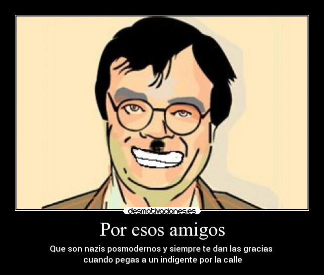 Por esos amigos - Que son nazis posmodernos y siempre te dan las gracias
cuando pegas a un indigente por la calle