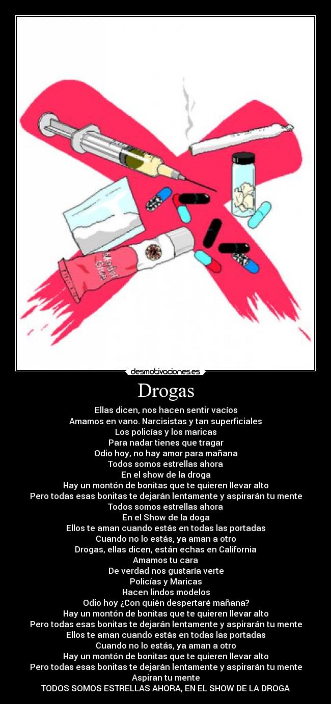 Drogas - Ellas dicen, nos hacen sentir vacíos
Amamos en vano. Narcisistas y tan superficiales
Los policías y los maricas
Para nadar tienes que tragar
Odio hoy, no hay amor para mañana
Todos somos estrellas ahora
En el show de la droga
Hay un montón de bonitas que te quieren llevar alto
Pero todas esas bonitas te dejarán lentamente y aspirarán tu mente
Todos somos estrellas ahora
En el Show de la doga
Ellos te aman cuando estás en todas las portadas
Cuando no lo estás, ya aman a otro
Drogas, ellas dicen, están echas en California
Amamos tu cara
De verdad nos gustaría verte
Policías y Maricas
Hacen lindos modelos
Odio hoy ¿Con quién despertaré mañana?
Hay un montón de bonitas que te quieren llevar alto
Pero todas esas bonitas te dejarán lentamente y aspirarán tu mente
Ellos te aman cuando estás en todas las portadas
Cuando no lo estás, ya aman a otro
Hay un montón de bonitas que te quieren llevar alto
Pero todas esas bonitas te dejarán lentamente y aspirarán tu mente
Aspiran tu mente
TODOS SOMOS ESTRELLAS AHORA, EN EL SHOW DE LA DROGA