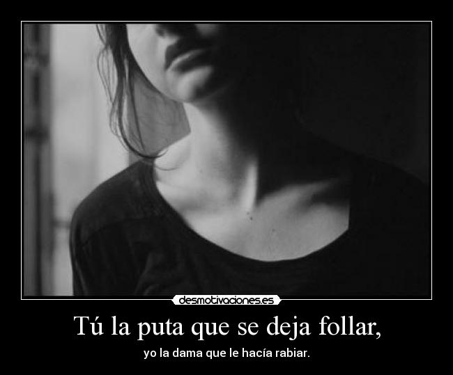 Tú la puta que se deja follar, - yo la dama que le hacía rabiar.