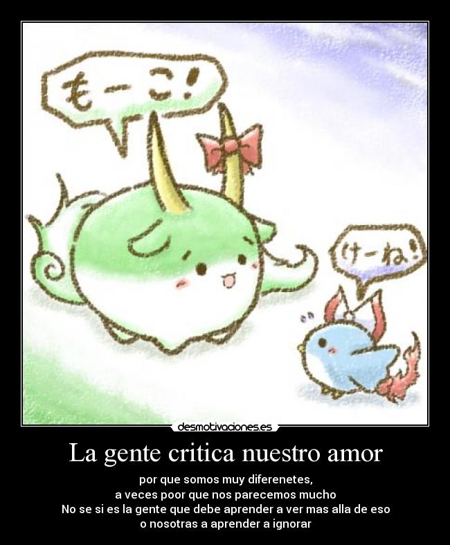 La gente critica nuestro amor - por que somos muy diferenetes,
a veces poor que nos parecemos mucho
No se si es la gente que debe aprender a ver mas alla de eso
o nosotras a aprender a ignorar