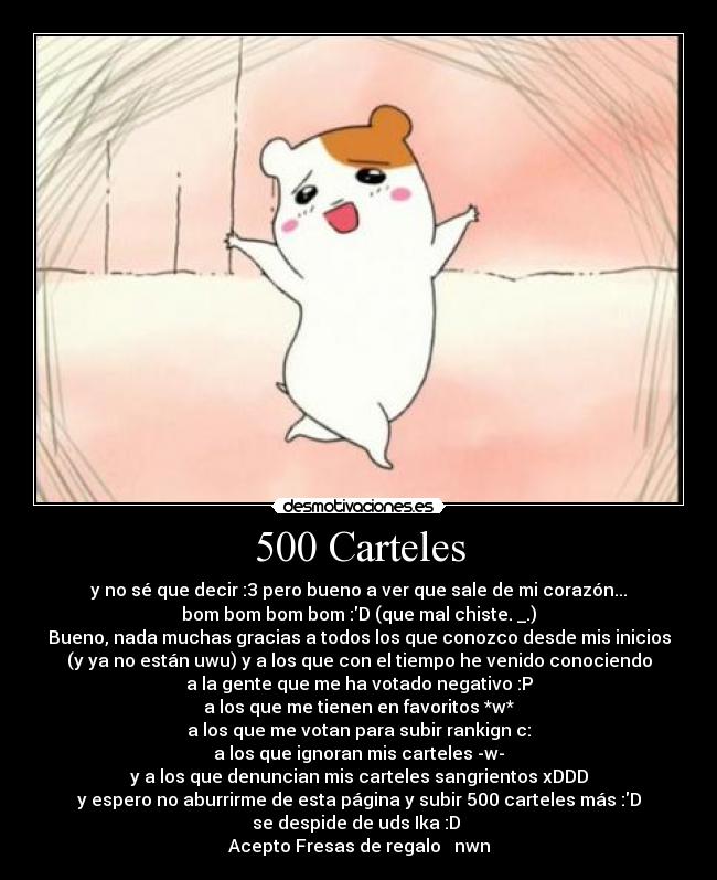 500 Carteles - y no sé que decir :3 pero bueno a ver que sale de mi corazón...
bom bom bom bom :D (que mal chiste. _.)
Bueno, nada muchas gracias a todos los que conozco desde mis inicios
(y ya no están uwu) y a los que con el tiempo he venido conociendo
a la gente que me ha votado negativo :P
a los que me tienen en favoritos *w*♥
a los que me votan para subir rankign c:
a los que ignoran mis carteles -w-
y a los que denuncian mis carteles sangrientos xDDD
y espero no aburrirme de esta página y subir 500 carteles más :D
se despide de uds Ika :D 
Acepto Fresas de regalo ♥ nwn