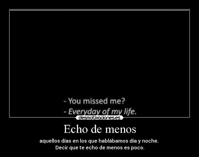 Echo de menos - aquellos días en los que hablábamos día y noche.
Decir que te echo de menos es poco.