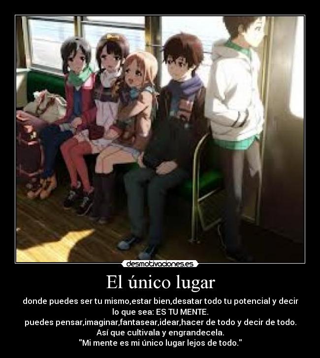El único lugar - donde puedes ser tu mismo,estar bien,desatar todo tu potencial y decir
lo que sea: ES TU MENTE.
puedes pensar,imaginar,fantasear,idear,hacer de todo y decir de todo.
Así que cultivala y engrandecela.
Mi mente es mi único lugar lejos de todo.