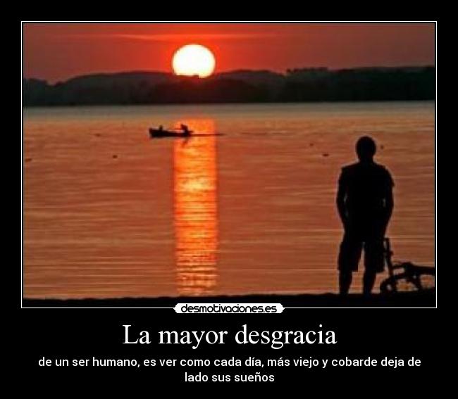 La mayor desgracia - de un ser humano, es ver como cada día, más viejo y cobarde deja de lado sus sueños