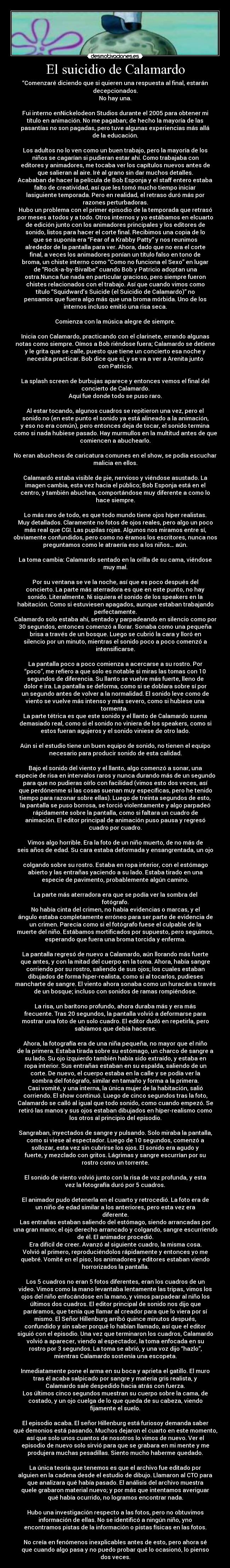 El suicidio de Calamardo - “Comenzaré diciendo que si quieren una respuesta al final, estarán
decepcionados.
No hay una.
Fui interno enNickelodeon Studios durante el 2005 para obtener mi
título en animación. No me pagaban; de hecho la mayoría de las
pasantías no son pagadas, pero tuve algunas experiencias más allá
de la educación.
Los adultos no lo ven como un buen trabajo, pero la mayoría de los
niños se cagarían si pudieran estar ahí. Como trabajaba con
editores y animadores, me tocaba ver los capítulos nuevos antes de
que salieran al aire. Iré al grano sin dar muchos detalles.
Acababan de hacer la película de Bob Esponja y el staff entero estaba
falto de creatividad, así que les tomó mucho tiempo iniciar
lasiguiente temporada. Pero en realidad, el retraso duró más por
razones perturbadoras.
Hubo un problema con el primer episodio de la temporada que retrasó
por meses a todos y a todo. Otros internos y yo estábamos en elcuarto
de edición junto con los animadores principales y los editores de
sonido, listos para hacer el corte final. Recibimos una copia de lo
que se suponía era “Fear of a Krabby Patty” y nos reunimos
alrededor de la pantalla para ver. Ahora, dado que no era el corte
final, a veces los animadores ponían un título falso en tono de
broma, un chiste interno como “Como no funciona el Sexo” en lugar
de “Rock-a-by-Bivalbe” cuando Bob y Patricio adoptan una
ostra.Nunca fue nada en particular gracioso, pero siempre fueron
chistes relacionados con el trabajo. Así que cuando vimos como
título “Squidward’s Suicide (el Suicidio de Calamardo)” no
pensamos que fuera algo más que una broma mórbida. Uno de los
internos incluso emitió una risa seca.
Comienza con la música alegre de siempre.
Inicia con Calamardo, practicando con el clarinete, errando algunas
notas como siempre. Oímos a Bob riéndose fuera; Calamardo se detiene
y le grita que se calle, puesto que tiene un concierto esa noche y
necesita practicar. Bob dice que sí, y se va a ver a Arenita junto
con Patricio.
La splash screen de burbujas aparece y entonces vemos el final del
concierto de Calamardo.
Aquí fue donde todo se puso raro.
Al estar tocando, algunos cuadros se repitieron una vez, pero el
sonido no (en este punto el sonido ya está alineado a la animación,
y eso no era común), pero entonces deja de tocar, el sonido termina
como si nada hubiese pasado. Hay murmullos en la multitud antes de que
comiencen a abuchearlo.
No eran abucheos de caricatura comunes en el show, se podía escuchar
malicia en ellos.
Calamardo estaba visible de pie, nervioso y viéndose asustado. La
imagen cambia, esta vez hacia el público; Bob Esponja está en el
centro, y también abuchea, comportándose muy diferente a como lo
hace siempre.
Lo más raro de todo, es que todo mundo tiene ojos híper realistas.
Muy detallados. Claramente no fotos de ojos reales, pero algo un poco
más real que CGI. Las pupilas rojas. Algunos nos miramos entre sí,
obviamente confundidos, pero como no éramos los escritores, nunca nos
preguntamos como le atraería eso a los niños… aún.
La toma cambia: Calamardo sentado en la orilla de su cama, viéndose
muy mal.
Por su ventana se ve la noche, así que es poco después del
concierto. La parte más aterradora es que en este punto, no hay
sonido. Literalmente. Ni siquiera el sonido de los speakers en la
habitación. Como si estuviesen apagados, aunque estaban trabajando
perfectamente.
Calamardo solo estaba ahí, sentado y parpadeando en silencio como por
30 segundos, entonces comenzó a llorar. Sonaba como una pequeña
brisa a través de un bosque. Luego se cubrió la cara y lloró en
silencio por un minuto, mientras el sonido poco a poco comenzó a
intensificarse.
La pantalla poco a poco comienza a acercarse a su rostro. Por
“poco”, me refiero a que solo es notable si miras las tomas con 10
segundos de diferencia. Su llanto se vuelve más fuerte, lleno de
dolor e ira. La pantalla se deforma, como si se doblara sobre sí por
un segundo antes de volver a la normalidad. El sonido leve como de
viento se vuelve más intenso y más severo, como si hubiese una
tormenta.
La parte tétrica es que este sonido y el llanto de Calamardo suena
demasiado real, como si el sonido no viniera de los speakers, como si
estos fueran agujeros y el sonido viniese de otro lado.
Aún si el estudio tiene un buen equipo de sonido, no tienen el equipo
necesario para producir sonido de esta calidad.
Bajo el sonido del viento y el llanto, algo comenzó a sonar, una
especie de risa en intervalos raros y nunca durando más de un segundo
para que no pudieras oírlo con facilidad (vimos esto dos veces, así
que perdónenme si las cosas suenan muy específicas, pero he tenido
tiempo para razonar sobre ellas). Luego de treinta segundos de esto,
la pantalla se puso borrosa, se torció violentamente y algo parpadeó
rápidamente sobre la pantalla, como si faltara un cuadro de
animación. El editor principal de animación puso pausa y regresó
cuadro por cuadro.
Vimos algo horrible. Era la foto de un niño muerto, de no más de
seis años de edad. Su cara estaba deformada y ensangrentada, un ojo
colgando sobre su rostro. Estaba en ropa interior, con el estómago
abierto y las entrañas yaciendo a su lado. Estaba tirado en una
especie de pavimento, probablemente algún camino.
La parte más aterradora era que se podía ver la sombra del
fotógrafo.
No había cinta del crimen, no había evidencias o marcas, y el
ángulo estaba completamente erróneo para ser parte de evidencia de
un crimen. Parecía como si el fotógrafo fuese el culpable de la
muerte del niño. Estábamos mortificados por supuesto, pero seguimos,
esperando que fuera una broma torcida y enferma.
La pantalla regresó de nuevo a Calamardo, aún llorando más fuerte
que antes, y con la mitad del cuerpo en la toma. Ahora, había sangre
corriendo por su rostro, saliendo de sus ojos; los cuales estaban
dibujados de forma hiper-realista, como si al tocarlos, pudieses
mancharte de sangre. El viento ahora sonaba como un huracán a través
de un bosque; incluso con sonidos de ramas rompiéndose.
La risa, un barítono profundo, ahora duraba más y era más
frecuente. Tras 20 segundos, la pantalla volvió a deformarse para
mostrar una foto de un solo cuadro. El editor dudó en repetirla, pero
sabíamos que debía hacerse.
Ahora, la fotografía era de una niña pequeña, no mayor que el niño
de la primera. Estaba tirada sobre su estómago, un charco de sangre a
su lado. Su ojo izquierdo también había sido extraído, y estaba en
ropa interior. Sus entrañas estaban en su espalda, saliendo de un
corte. De nuevo, el cuerpo estaba en la calle y se podía ver la
sombra del fotógrafo, similar en tamaño y forma a la primera.
Casi vomité, y una interna, la única mujer de la habitación, salió
corriendo. El show continuó. Luego de cinco segundos tras la foto,
Calamardo se calló al igual que todo sonido, como cuando empezó. Se
retiró las manos y sus ojos estaban dibujados en híper-realismo como
los otros al principio del episodio.
Sangraban, inyectados de sangre y pulsando. Solo miraba la pantalla,
como si viese al espectador. Luego de 10 segundos, comenzó a
sollozar, esta vez sin cubrirse los ojos. El sonido era agudo y
fuerte, y mezclado con gritos. Lágrimas y sangre escurrían por su
rostro como un torrente.
El sonido de viento volvió junto con la risa de voz profunda, y esta
vez la fotografía duró por 5 cuadros.
El animador pudo detenerla en el cuarto y retrocedió. La foto era de
un niño de edad similar a los anteriores, pero esta vez era
diferente.
Las entrañas estaban saliendo del estómago, siendo arrancadas por
una gran mano; el ojo derecho arrancado y colgando, sangre escurriendo
de él. El animador procedió.
Era difícil de creer. Avanzó al siguiente cuadro, la misma cosa.
Volvió al primero, reproduciéndolos rápidamente y entonces yo me
quebré. Vomité en el piso; los animadores y editores estaban viendo
horrorizados la pantalla.
Los 5 cuadros no eran 5 fotos diferentes, eran los cuadros de un
video. Vimos como la mano levantaba lentamente las tripas, vimos los
ojos del niño enfocándose en la mano, y vimos parpadear al niño los
últimos dos cuadros. El editor principal de sonido nos dijo que
paráramos, que tenía que llamar al creador para que lo viera por sí
mismo. El Señor Hillenburg arribó quince minutos después,
confundido y sin saber porqué lo habían llamado, así que el editor
siguió con el episodio. Una vez que terminaron los cuadros, Calamardo
volvió a aparecer, viendo al espectador, la toma enfocada en su
rostro por 3 segundos. La toma se abrió, y una voz dijo “hazlo”,
mientras Calamardo sostenía una escopeta.
Inmediatamente pone el arma en su boca y aprieta el gatillo. El muro
tras él acaba salpicado por sangre y materia gris realista, y
Calamardo sale despedido hacia atrás con fuerza.
Los últimos cinco segundos muestran su cuerpo sobre la cama, de
costado, y un ojo cuelga de lo que queda de su cabeza, viendo
fijamente el suelo.
El episodio acaba. El señor Hillenburg está furiosoy demanda saber
qué demonios está pasando. Muchos dejaron el cuarto en este momento,
así que solo unos cuantos de nosotros lo vimos de nuevo. Ver el
episodio de nuevo solo sirvió para que se grabara en mi mente y me
produjera muchas pesadillas. Siento mucho haberme quedado.
La única teoría que tenemos es que el archivo fue editado por
alguien en la cadena desde el estudio de dibujo. Llamaron al CTO para
que analizara qué había pasado. El análisis del archivo muestra
quele grabaron material nuevo; y por más que intentamos averiguar
qué había ocurrido, no logramos encontrar nada.
Hubo una investigación respecto a las fotos, pero no obtuvimos
información de ellas. No se identificó a ningún niño, yno
encontramos pistas de la información o pistas físicas en las fotos.
No creía en fenómenos inexplicables antes de esto, pero ahora sé
que cuando algo pasa y no puedo probar qué lo ocasionó, lo pienso
dos veces.