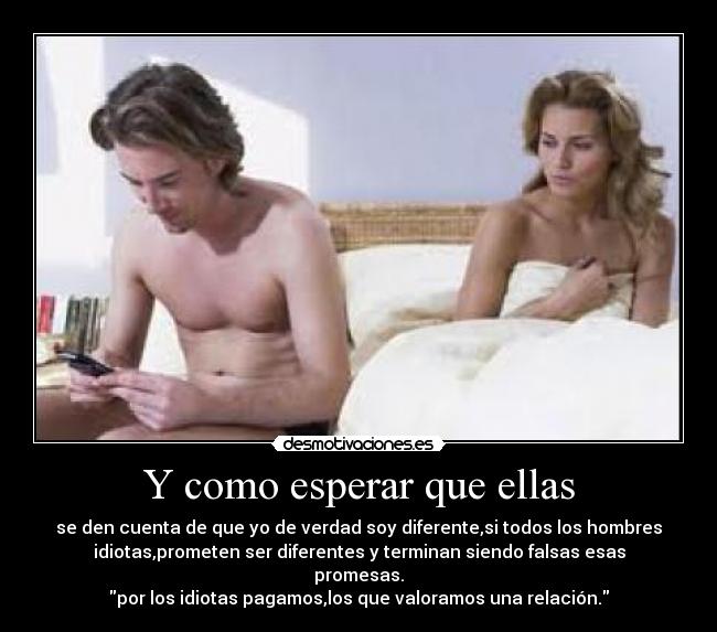 Y como esperar que ellas - se den cuenta de que yo de verdad soy diferente,si todos los hombres
idiotas,prometen ser diferentes y terminan siendo falsas esas
promesas.
por los idiotas pagamos,los que valoramos una relación.