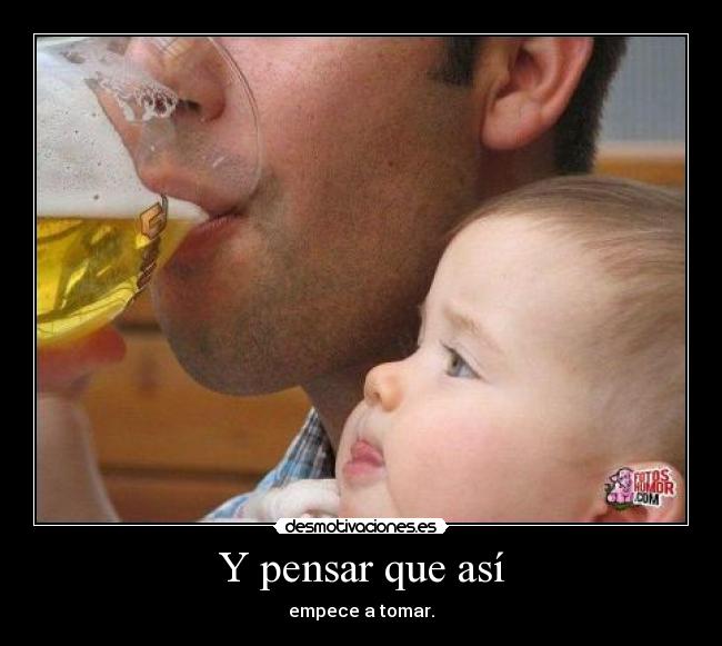 Y pensar que así - empece a tomar.