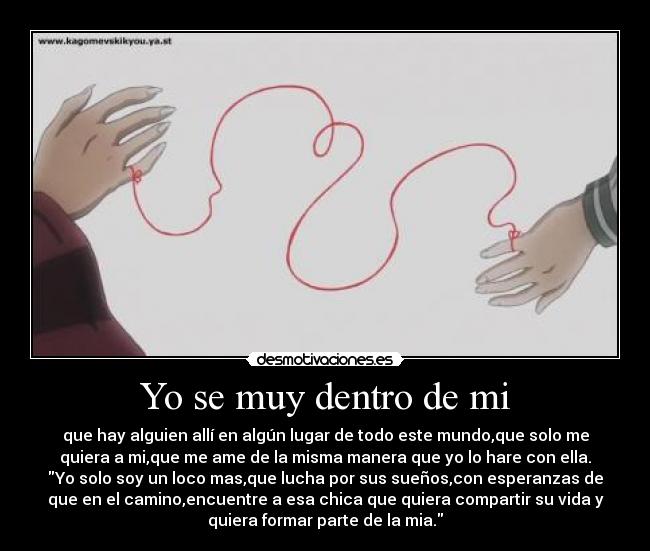 Yo se muy dentro de mi - que hay alguien allí en algún lugar de todo este mundo,que solo me
quiera a mi,que me ame de la misma manera que yo lo hare con ella.
Yo solo soy un loco mas,que lucha por sus sueños,con esperanzas de
que en el camino,encuentre a esa chica que quiera compartir su vida y
quiera formar parte de la mia.