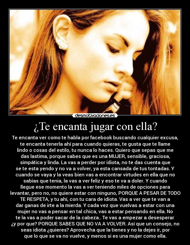 ¿Te encanta jugar con ella? - Te encanta ver como te habla por facebook buscando cualquier excusa,
te encanta tenerla ahí para cuando quieras, te gusta que te llame
lindo o cosas del estilo, tu nunca lo haces. Quiero que sepas que me
das lastima, porque sabes que es una MUJER, sensible, graciosa,
simpática y linda. La vas a perder por idiota, no te das cuenta que
se te esta yendo y no va a volver, ya esta cansada de tus tontadas. Y
cuando se vaya y la veas bien vas a encontrar virtudes en ella que no
sabias que tenia, la vas a ver feliz y eso te va a doler. Y cuando
llegue ese momento la vas a ver teniendo miles de opciones para
levantar, pero no, no quiere estar con ninguno, PORQUE A PESAR DE TODO
TE RESPETA, y tu ahí, con tu cara de idiota. Vas a ver que te van a
dar ganas de irte a la mierda. Y cada vez que vuelvas a estar con una
mujer no vas a pensar en tal chica, vas a estar pensando en ella. No
te la vas a poder sacar de la cabeza.. Te vas a empezar a desesperar
¿y por que? PORQUE SABES QUE NO VA A VOLVER. Así que un consejo, no
seas idiota ¿quieres? Aprovecha que la tienes y no la dejes ir, por
que lo que se va no vuelve, y menos si es una mujer como ella.
