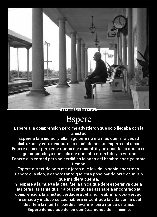 Espere - Espere a la comprensión pero me advirtieron que solo llegaba con la
amistad
Espere a la amistad  y ella llego pero no era mas que la falsedad
disfrazada y esta desapareció diciéndome que esperara al amor
Espere al amor pero este nunca me encontró y un amor falso ocupo su
lugar sabiendo yo que solo me quedaba el sentido y la verdad. 
Espere a la verdad pero se perdió en la boca del hombre hace ya tanto
tiempo
Espere al sentido pero me dijeron que la vida lo había encerrado.
Espere a la vida, y espere tanto que esta paso por delante de mi sin
que me diera cuenta.
Y  espere a la muerte la cual fue la única que debí esperar ya que a
las otras las tenia que ir a buscar quizás así habría encontrado la
comprensión, la amistad verdadera , el amor real,  mi propia verdad,
mi sentido y incluso quizas hubiera encontrado la vida con la cual
decirle a la muerte puedes llevarme pero nunca sera así.
 Espere demasiado de los demás... menos de mi mismo.