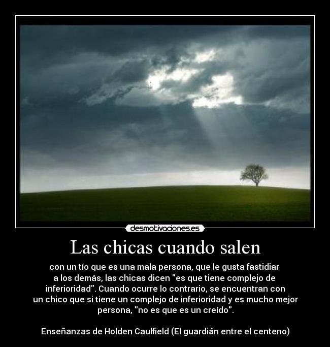 Las chicas cuando salen - con un tío que es una mala persona, que le gusta fastidiar
a los demás, las chicas dicen es que tiene complejo de
inferioridad. Cuando ocurre lo contrario, se encuentran con
un chico que si tiene un complejo de inferioridad y es mucho mejor
persona, no es que es un creído.
Enseñanzas de Holden Caulfield (El guardián entre el centeno)