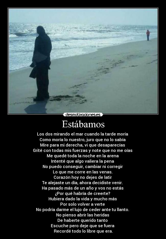 Estábamos - Los dos mirando el mar cuando la tarde moría
Como moría lo nuestro, juro que no lo sabía
Mire para mi derecha, vi que desaparecías
Grité con todas mis fuerzas y note que no me oías
Me quedé toda la noche en la arena
Intenté que algo valiera la pena
No puedo conseguir, cambiar ni corregir
Lo que me corre en las venas.
Corazón hoy no dejes de latir
Te alejaste un día, ahora decidiste venir.
Ha pasado más de un año y vos no estás
¿Por qué habría de creerte?
Hubiera dado la vida y mucho más
Por solo volver a verte
No podría darme el lujo de ceder ante tu llanto.
No pienso abrir las heridas
De haberte querido tanto
Escuche pero deje que se fuera
Recordé todo lo libre que era.