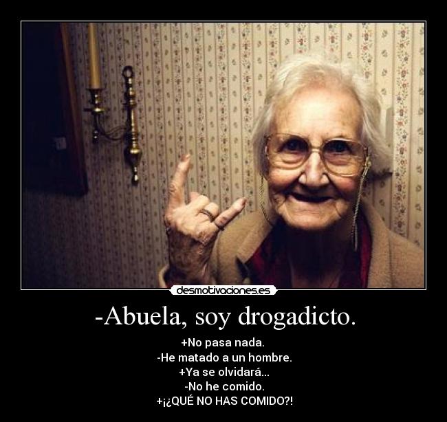 -Abuela, soy drogadicto. - +No pasa nada. 
-He matado a un hombre.
+Ya se olvidará...
-No he comido.
+¡¿QUÉ NO HAS COMIDO?!