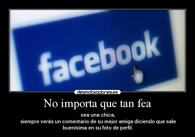 No importa que tan fea - sea una chica,
siempre verás un comentario de su mejor amiga diciendo que sale
buenísima en su foto de perfil.