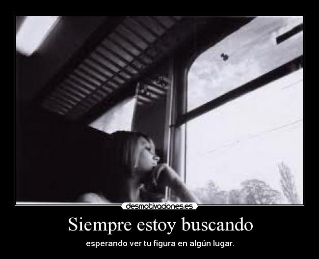 Siempre estoy buscando - esperando ver tu figura en algún lugar.
