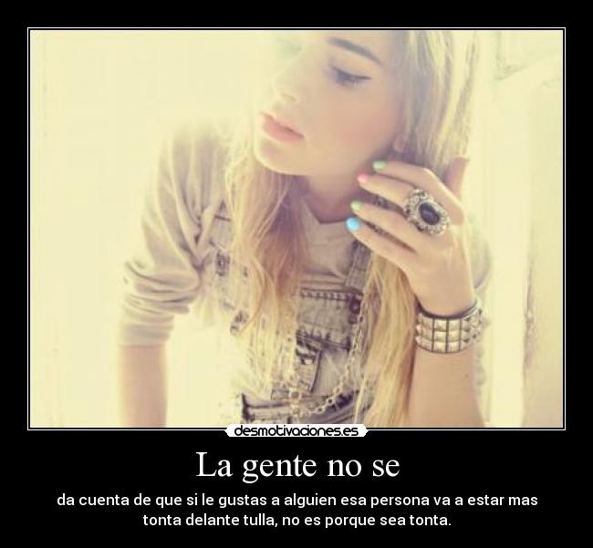 La gente no se - da cuenta de que si le gustas a alguien esa persona va a estar mas
tonta delante tulla, no es porque sea tonta.