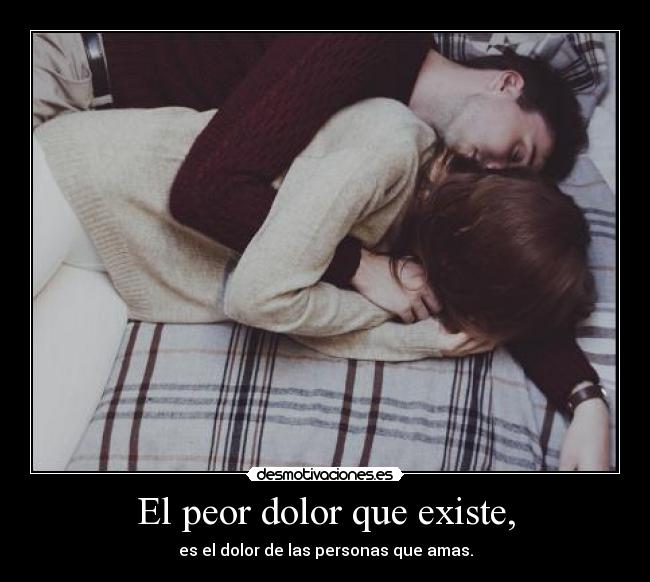 El peor dolor que existe, - es el dolor de las personas que amas.