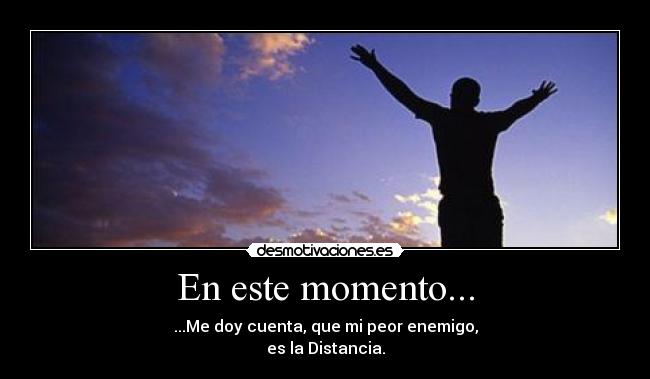 En este momento... - ...Me doy cuenta, que mi peor enemigo,
es la Distancia.