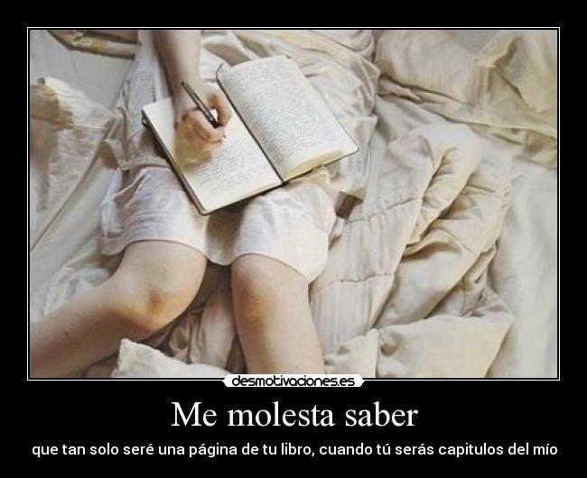 Me molesta saber - que tan solo seré una página de tu libro, cuando tú serás capitulos del mío