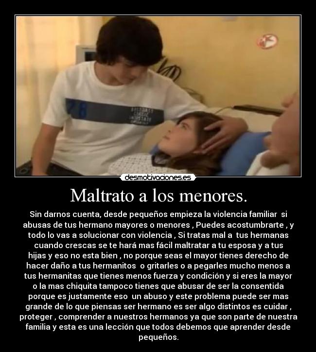 Maltrato a los menores. - Sin darnos cuenta, desde pequeños empieza la violencia familiar  si
abusas de tus hermano mayores o menores , Puedes acostumbrarte , y
todo lo vas a solucionar con violencia , Si tratas mal a  tus hermanas
cuando crescas se te hará mas fácil maltratar a tu esposa y a tus
hijas y eso no esta bien , no porque seas el mayor tienes derecho de
hacer daño a tus hermanitos  o gritarles o a pegarles mucho menos a
tus hermanitas que tienes menos fuerza y condición y si eres la mayor
o la mas chiquita tampoco tienes que abusar de ser la consentida
porque es justamente eso  un abuso y este problema puede ser mas
grande de lo que piensas ser hermano es ser algo distintos es cuidar ,
proteger , comprender a nuestros hermanos ya que son parte de nuestra
familia y esta es una lección que todos debemos que aprender desde
pequeños.