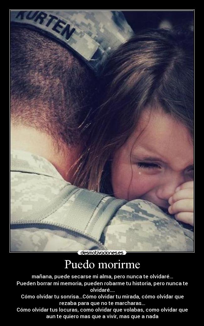 Puedo morirme - mañana, puede secarse mi alma, pero nunca te olvidaré...
Pueden borrar mi memoria, pueden robarme tu historia, pero nunca te
olvidaré....
Cómo olvidar tu sonrisa...Cómo olvidar tu mirada, cómo olvidar que
rezaba para que no te marcharas...
Cómo olvidar tus locuras, como olvidar que volabas, como olvidar que
aun te quiero mas que a vivir, mas que a nada