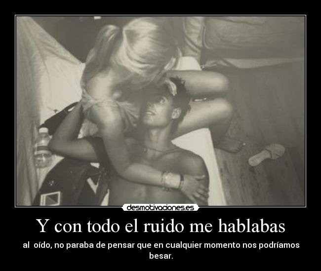 Y con todo el ruido me hablabas - al oído, no paraba de pensar que en cualquier momento nos podríamos besar.