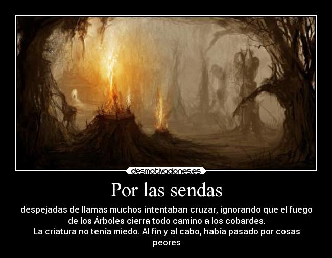 Por las sendas - despejadas de llamas muchos intentaban cruzar, ignorando que el fuego
de los Árboles cierra todo camino a los cobardes.
La criatura no tenía miedo. Al fin y al cabo, había pasado por cosas
peores