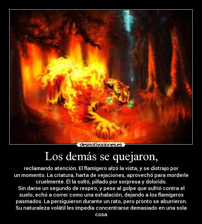 Los demás se quejaron, - reclamando atención. El flamígero alzó la vista, y se distrajo por
un momento. La criatura, harta de vejaciones, aprovechó para morderle
cruelmente. Él la soltó, pillado por sorpresa y dolorido.
Sin darse un segundo de respiro, y pese al golpe que sufrió contra el
suelo, echó a correr como una exhalación, dejando a los flamígeros
pasmados. La persiguieron durante un rato, pero pronto se aburrieron.
Su naturaleza volátil les impedía concentrarse demasiado en una sola
cosa