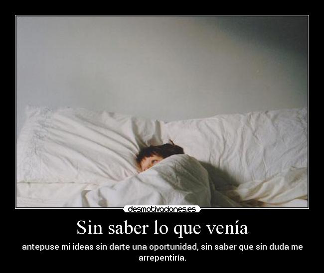 Sin saber lo que venía - antepuse mi ideas sin darte una oportunidad, sin saber que sin duda me arrepentiría.