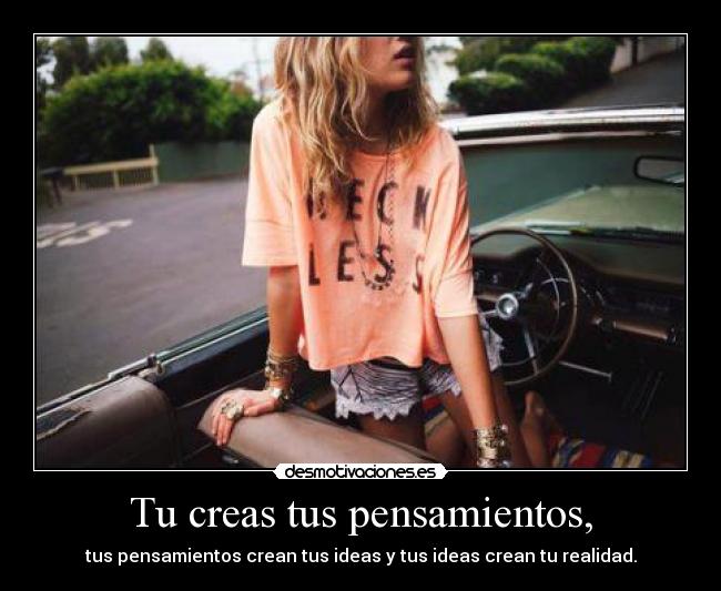 Tu creas tus pensamientos, - tus pensamientos crean tus ideas y tus ideas crean tu realidad.