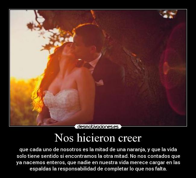 Nos hicieron creer - que cada uno de nosotros es la mitad de una naranja, y que la vida
solo tiene sentido si encontramos la otra mitad. No nos contados que
ya nacemos enteros, que nadie en nuestra vida merece cargar en las
espaldas la responsabilidad de completar lo que nos falta.