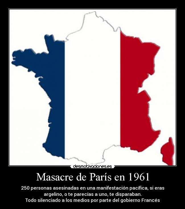 Masacre de París en 1961 - 250 personas asesinadas en una manifestación pacífica, si eras
argelino, o te parecías a uno, te disparaban.
Todo silenciado a los medios por parte del gobierno Francés