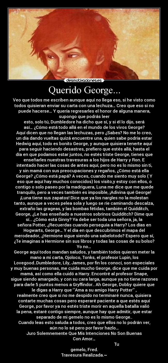 Querido George... - Veo que todos me escriben aunque aquí no llega eso, si he visto como
todos quisieran enviar su carta con una lechuza… Creo que eso si no
puede hacerse… Y quería regresarles el honor de alguna manera,
supongo que podrás leer
esto, solo tú, Dumbledore ha dicho que sí, y si él lo dijo, será
así… ¿Cómo está todo allá en el mundo de los vivos George?
Aquí dicen que no llegan las lechuzas, pero ¿Sabes? No me lo creo,
un día dando vueltas quizá encuentre una, quien sabe podría estar
Hedwig aquí, todo es bonito George, y aunque quisiera tenerte aquí
para seguir haciendo desastres, prefiero que estés allá, hasta el
día en que podamos estar juntos, no estés triste George, tienes que
enseñarles nuestras travesuras a los hijos de Harry y Ron. E
intentado hacer las cosas de antes aquí, pero no es lo mismo sin ti,
y sin mamá con sus preocupaciones y regaños, ¿Cómo está ella
George? ¿Cómo está papá? A veces, cuando me siento muy solo ( Y
eso que aquí hay muchos conocidos) los visito,y estoy con ellos, o
contigo o solo paseo por la madriguera, Luna me dice que me quede
tranquilo, pero a veces también es imposible, ¡Adivina qué George!
¡Luna tiene sus zapatos! Dice que ya los nargles no la molestan
tanto, aunque a veces pelea sola y luego se ríe caminando descalza,
extraño las grageas, y las bombas fétidas, también el Quidditch,
George, ¿Le has enseñado a nuestros sobrinos Quidditch? Dime que
sí... ¿Cómo está Ginny? Ya debe ser toda una señora, ja, la
señora Potter, ¿Recuerdas cuando perseguía a Harry? Los días en
Hogwarts, George… Y el día en que descubrimos el mapa del
merodeador, ¿Hermione sigue siendo una sabelotodo? Espero que sí,
¿Te imaginas a Hermione sin sus libros y todas las cosas de su bolso?
Yo no…
George aquí todos mandan saludos, y también todos quieren meter la
mano a mi carta, Ojoloco, Tonks, el profesor Lupin, los
Lovegood..Dumbledore, Lily, James, por fin los conocí, son especiales
y muy buenas personas, me cuida mucho George, dice que me cuida por
mamá, así como ella cuidó a Harry. Encontré al profesor Snape,
sigue siendo amargado, y con su cara larga, aunque ya no tiene razones
para darle 5 puntos menos a Gryffindor.. Ah George, Dobby quiere que
le digas a Harry que ‘’Ama a su amigo Harry Potter’’ ,
realmente creo que si no me despido no terminaré nunca, quisiera
contarte muchas cosas pero esperaré paciente a que estés aquí
George, por favor ya no estés triste morir en aquella batalla valió
la pena, estaré contigo siempre, aunque hay que admitir, que estar
separado de mi gemelo no es lo mismo George..
Cuando leas esto saluda a todos, creo que ellos no lo podrán ver,
aún no lo sé pero por favor hazlo…
Juro Solemnemente Que Mis Intenciones No Son Buenas
Con Amor…
                                                               Tu
gemelo, Fred.
Travesura Realizada.~