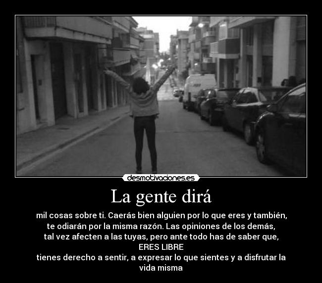 La gente dirá - mil cosas sobre ti. Caerás bien alguien por lo que eres y también,
te odiarán por la misma razón. Las opiniones de los demás,
tal vez afecten a las tuyas, pero ante todo has de saber que,
ERES LIBRE
tienes derecho a sentir, a expresar lo que sientes y a disfrutar la vida misma
