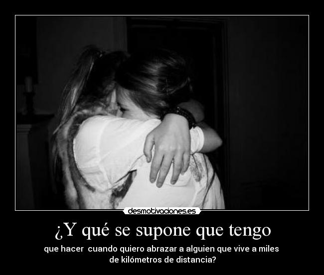 ¿Y qué se supone que tengo - que hacer cuando quiero abrazar a alguien que vive a miles
de kilómetros de distancia?