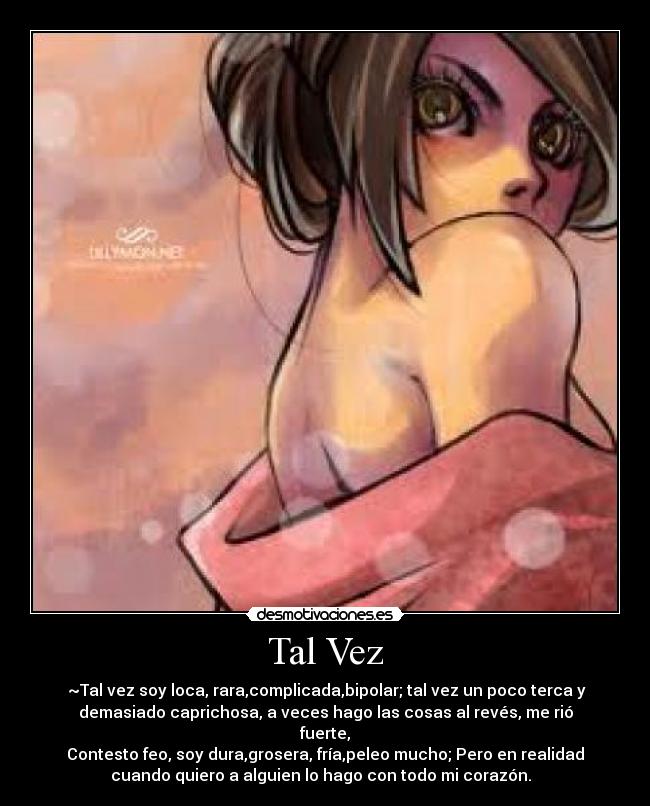 Tal Vez - ♫~Tal vez soy loca, rara,complicada,bipolar; tal vez un poco terca y
demasiado caprichosa, a veces hago las cosas al revés, me rió
fuerte,
Contesto feo, soy dura,grosera, fría,peleo mucho; Pero en realidad
cuando quiero a alguien lo hago con todo mi corazón. ♥