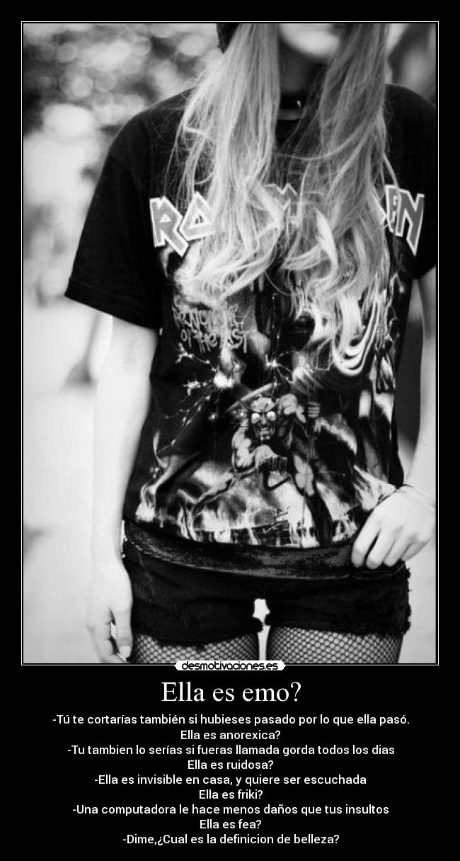 Ella es emo? - -Tú te cortarías también si hubieses pasado por lo que ella pasó.
Ella es anorexica?
-Tu tambien lo serías si fueras llamada gorda todos los dias
Ella es ruidosa?
-Ella es invisible en casa, y quiere ser escuchada
Ella es friki?
-Una computadora le hace menos daños que tus insultos
Ella es fea?
-Dime,¿Cual es la definicion de belleza?