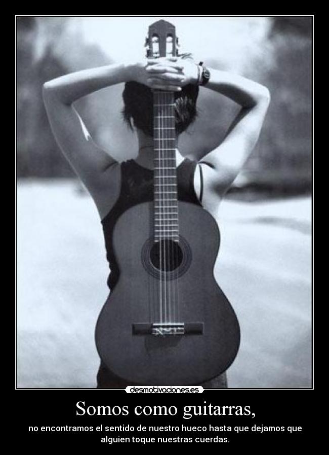 Somos como guitarras, - no encontramos el sentido de nuestro hueco hasta que dejamos que
alguien toque nuestras cuerdas.