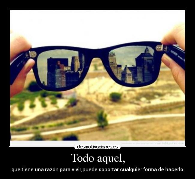 Todo aquel, - que tiene una razón para vivir,puede soportar cualquier forma de hacerlo.